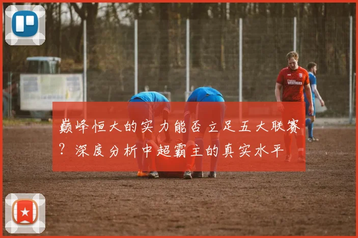 巅峰恒大的实力能否立足五大联赛？深度分析中超霸主的真实水平