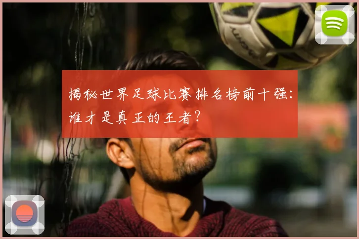揭秘世界足球比赛排名榜前十强:谁才是真正的王者?
