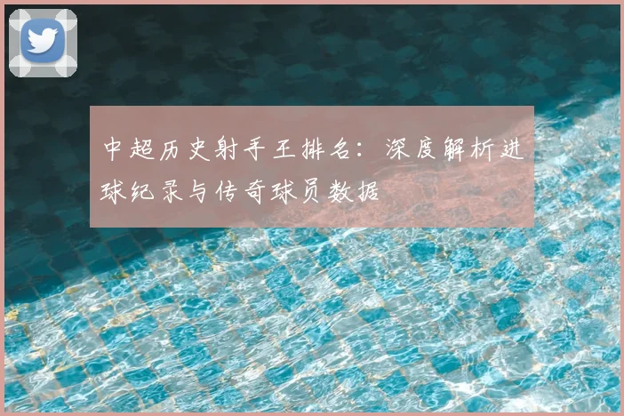 中超历史射手王排名：深度解析进球纪录与传奇球员数据