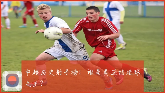 中超历史射手榜：谁是真正的进球之王？