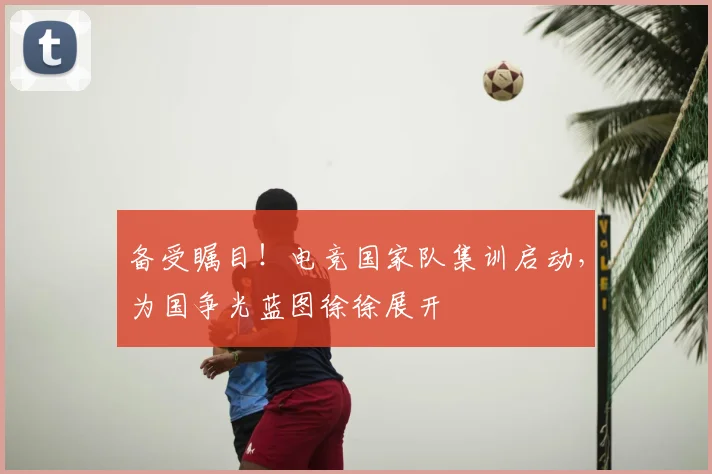 备受瞩目！电竞国家队集训启动，为国争光蓝图徐徐展开