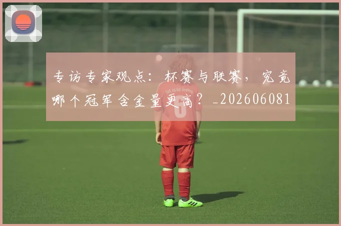 专访专家观点：杯赛与联赛，究竟哪个冠军含金量更高？_20260608195304