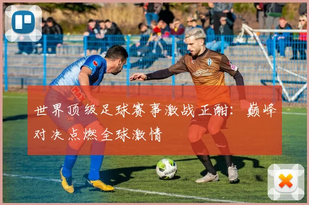世界顶级足球赛事激战正酣：巅峰对决点燃全球激情