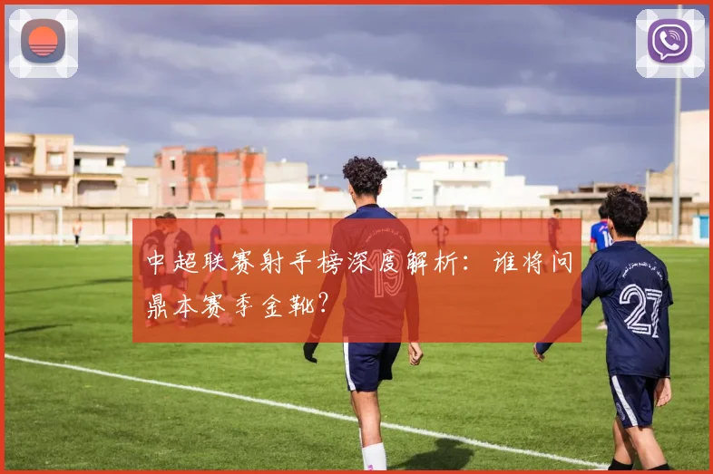 中超联赛射手榜深度解析：谁将问鼎本赛季金靴？